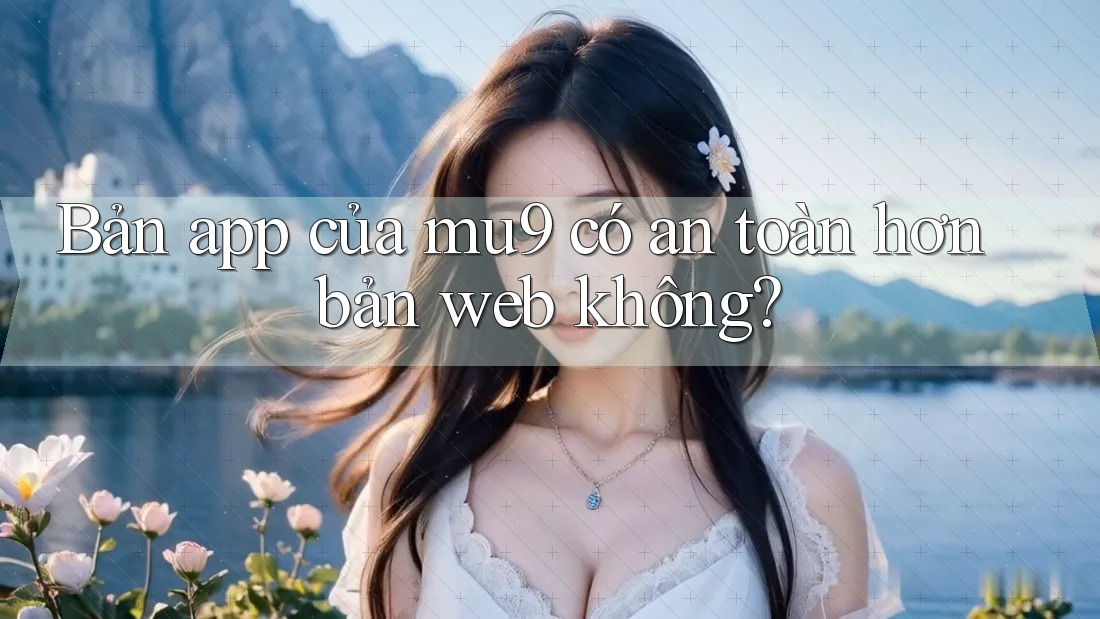 Bản app của mu9 có an toàn hơn bản web không? Bản app của mu9 có an toàn hơn bản web không?
