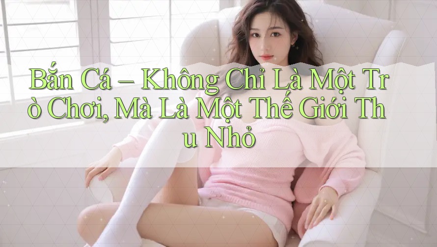 Bắn Cá – Không Chỉ Là Một Trò Chơi, Mà Là Một Thế Giới Thu Nhỏ