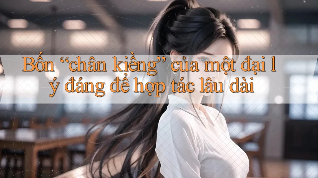 Bốn “chân kiềng” của một đại lý đáng để hợp tác lâu dài
