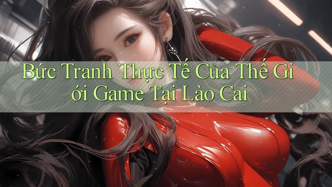 Bức Tranh Thực Tế Của Thế Giới Game Tại Lào Cai