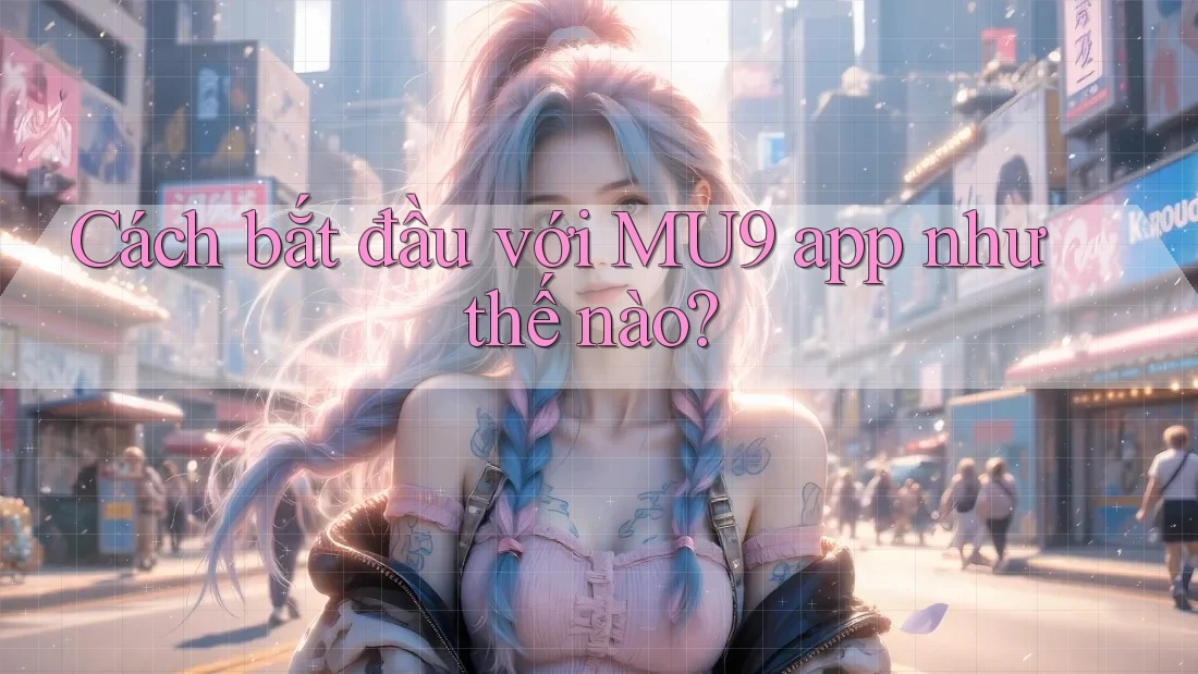 Cách bắt đầu với MU9 app như thế nào?
