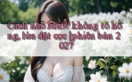 Cách nào Mu9 không tô hồng, lừa đặt cọc phiên bản 2027