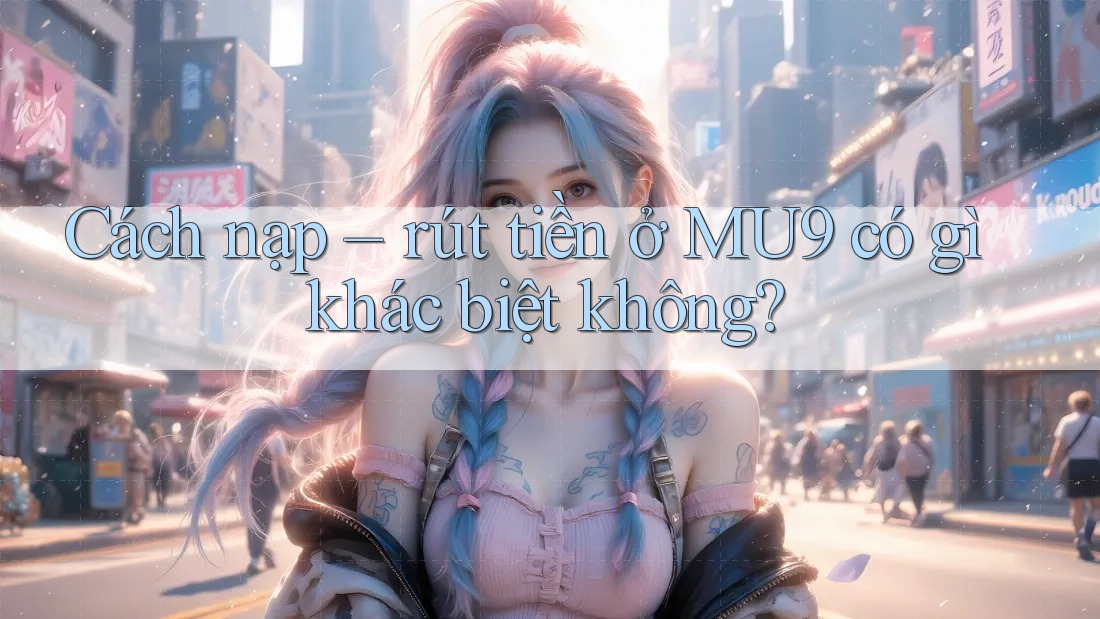 Cách nạp – rút tiền ở MU9 có gì khác biệt không?