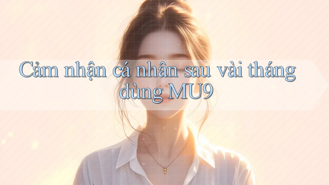 Cảm nhận cá nhân sau vài tháng dùng MU9 Cảm nhận cá nhân sau vài tháng dùng MU9