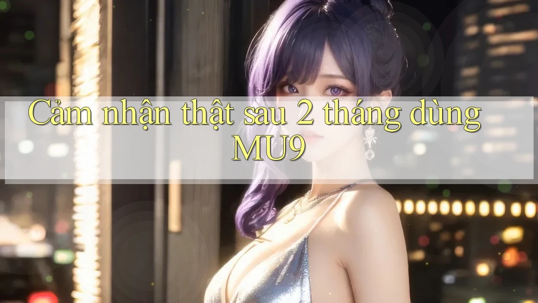 Cảm nhận thật sau 2 tháng dùng MU9 Cảm nhận thật sau 2 tháng dùng MU9