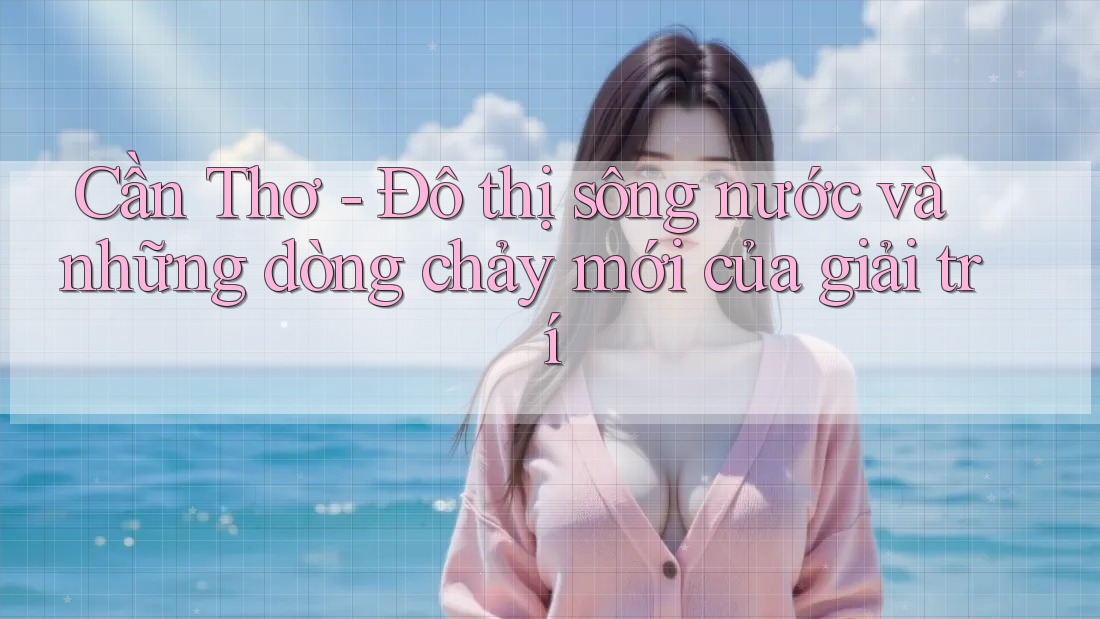 Cần Thơ - Đô thị sông nước và những dòng chảy mới của giải trí Cần Thơ - Đô thị sông nước và những dòng chảy mới của giải trí
