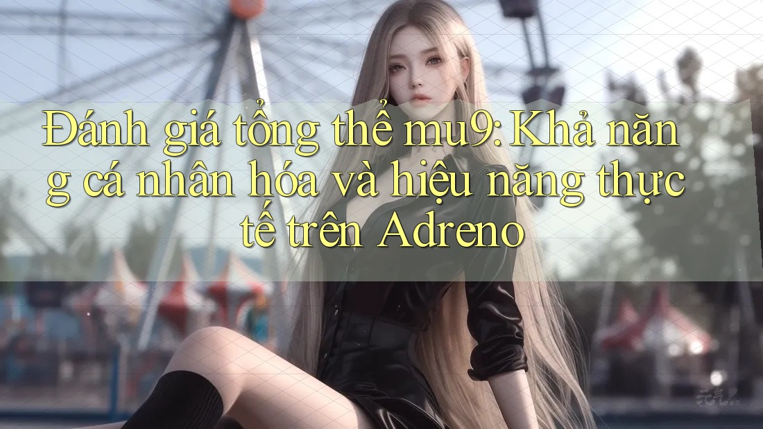 Đánh giá tổng thể mu9: Khả năng cá nhân hóa và hiệu năng thực tế trên Adreno Đánh giá tổng thể mu9: Khả năng cá nhân hóa và hiệu năng thực tế trên Adreno