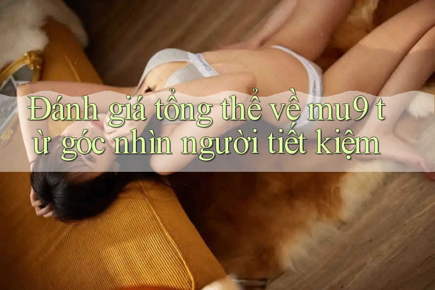 Đánh giá tổng thể về mu9 từ góc nhìn người tiết kiệm Đánh giá tổng thể về mu9 từ góc nhìn người tiết kiệm