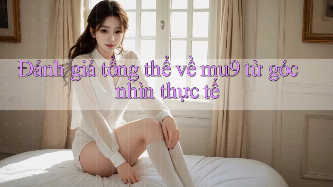 Đánh giá tổng thể về mu9 từ góc nhìn thực tế Đánh giá tổng thể về mu9 từ góc nhìn thực tế
