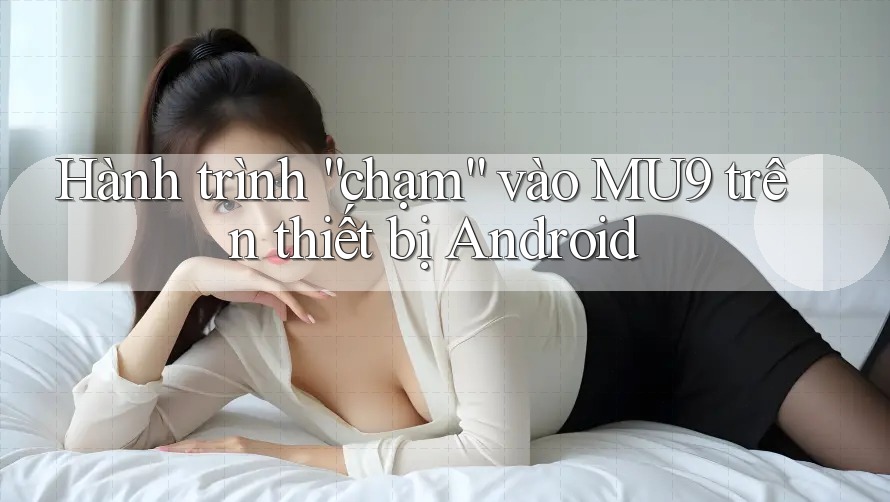 Hành trình “chạm” vào MU9 trên thiết bị Android Hành trình “chạm” vào MU9 trên thiết bị Android
