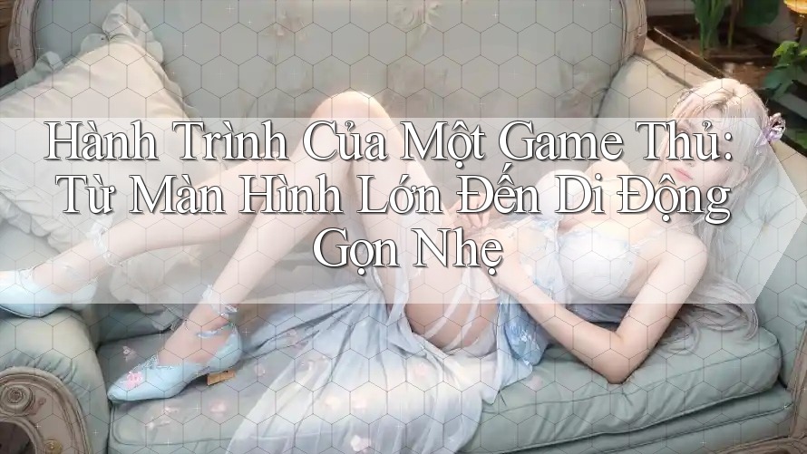 Hành Trình Của Một Game Thủ: Từ Màn Hình Lớn Đến Di Động Gọn Nhẹ Hành Trình Của Một Game Thủ: Từ Màn Hình Lớn Đến Di Động Gọn Nhẹ