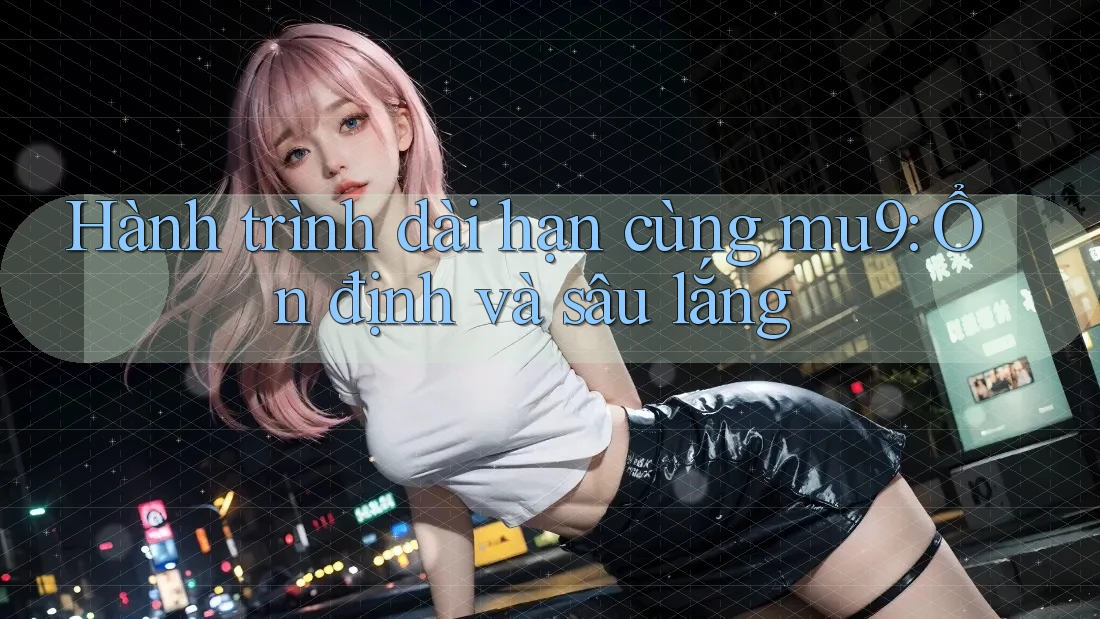 Hành trình dài hạn cùng mu9: Ổn định và sâu lắng Hành trình dài hạn cùng mu9: Ổn định và sâu lắng