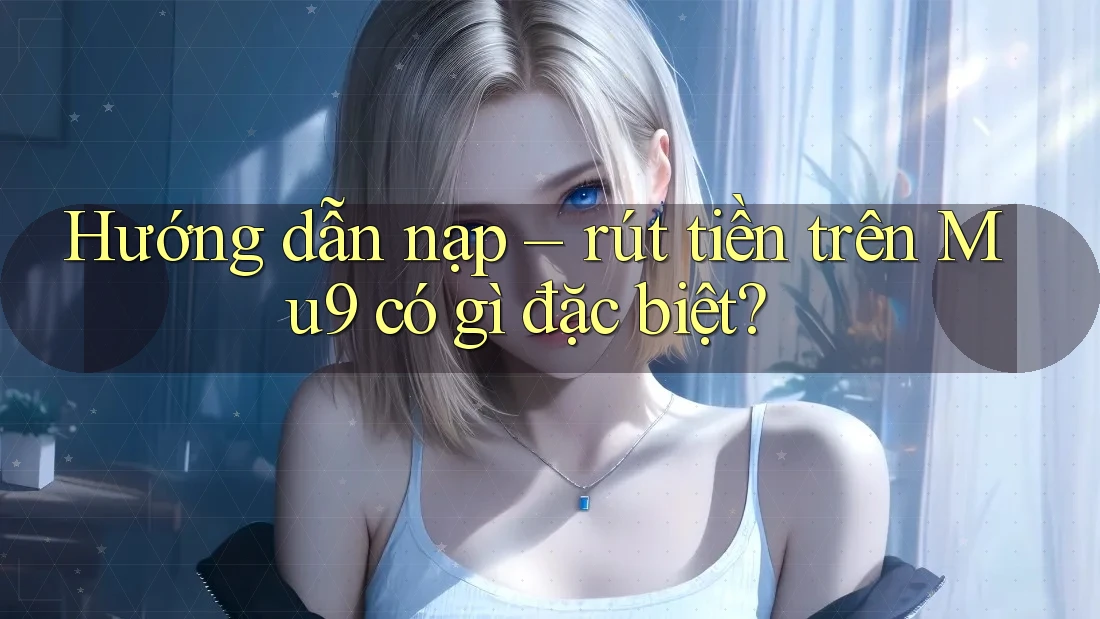 Hướng dẫn nạp – rút tiền trên Mu9 có gì đặc biệt? Hướng dẫn nạp – rút tiền trên Mu9 có gì đặc biệt?