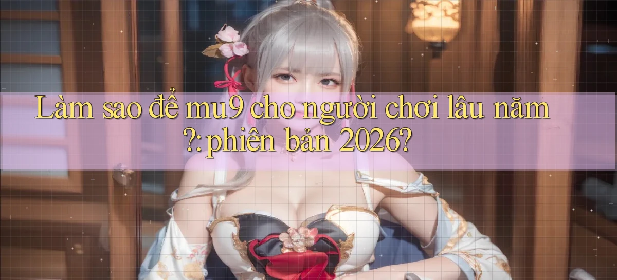 Làm sao để mu9 cho người chơi lâu năm phiên bản 2026