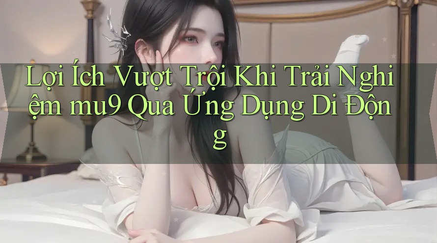 Lợi Ích Vượt Trội Khi Trải Nghiệm mu9 Qua Ứng Dụng Di Động Lợi Ích Vượt Trội Khi Trải Nghiệm mu9 Qua Ứng Dụng Di Động