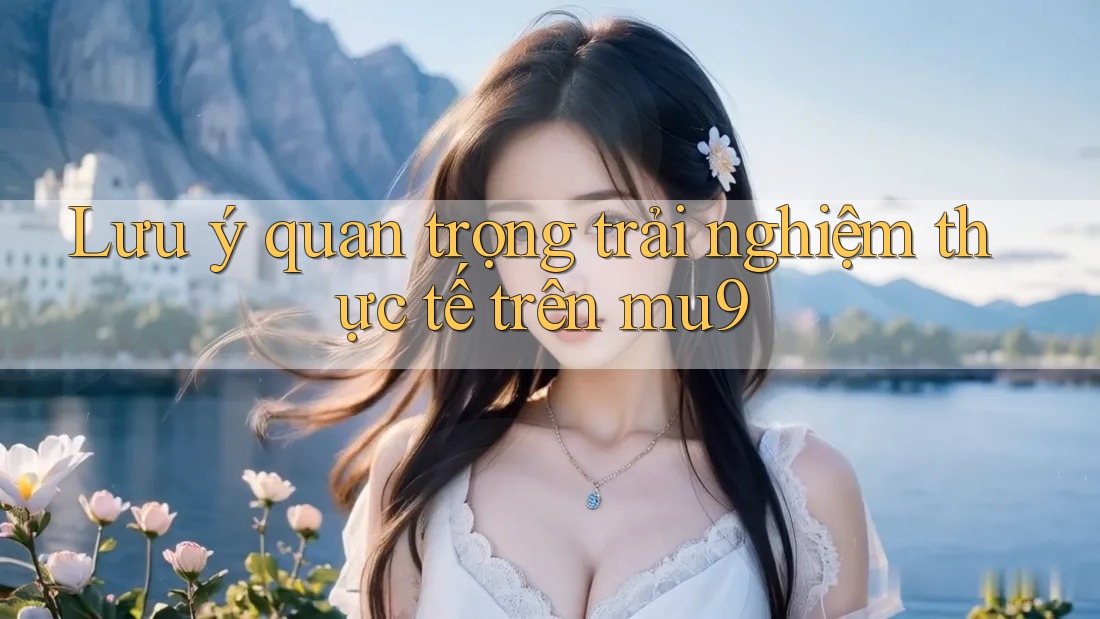 Lưu ý quan trọng trải nghiệm thực tế trên mu9 Lưu ý quan trọng trải nghiệm thực tế trên mu9