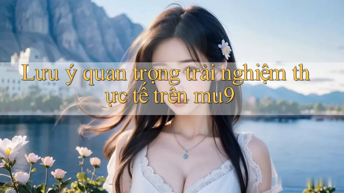 Lưu ý quan trọng trải nghiệm thực tế trên mu9 Lưu ý quan trọng trải nghiệm thực tế trên mu9