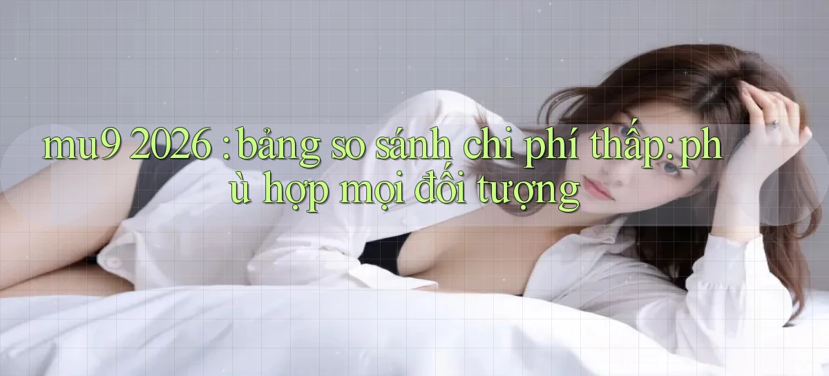 mu9 2026 bảng so sánh chi phí thấp phù hợp mọi đối tượng