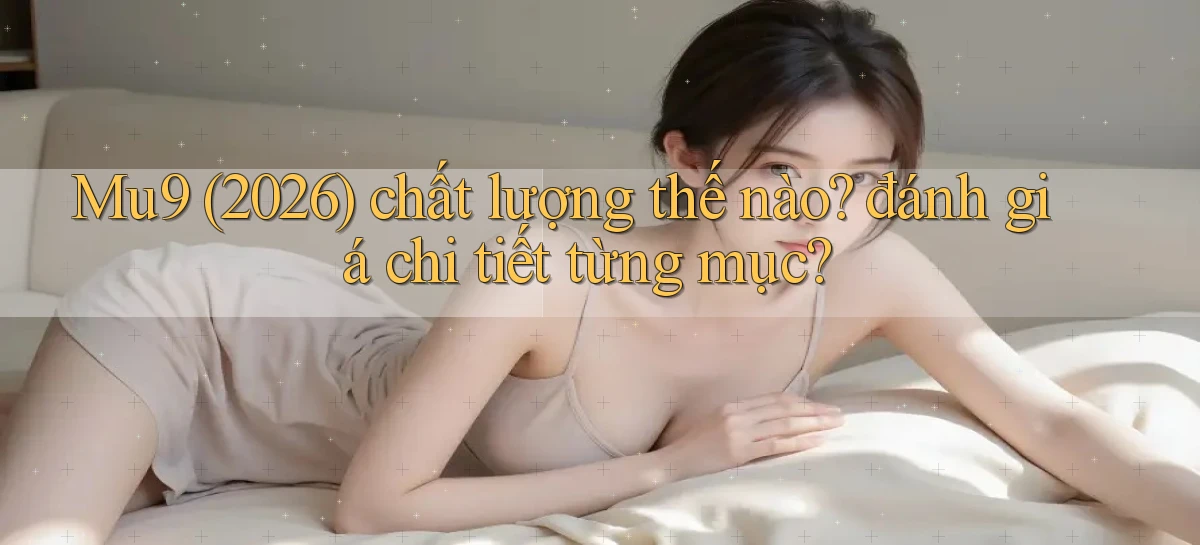 Mu9 (2026) chất lượng thế nào đánh giá chi tiết từng mục