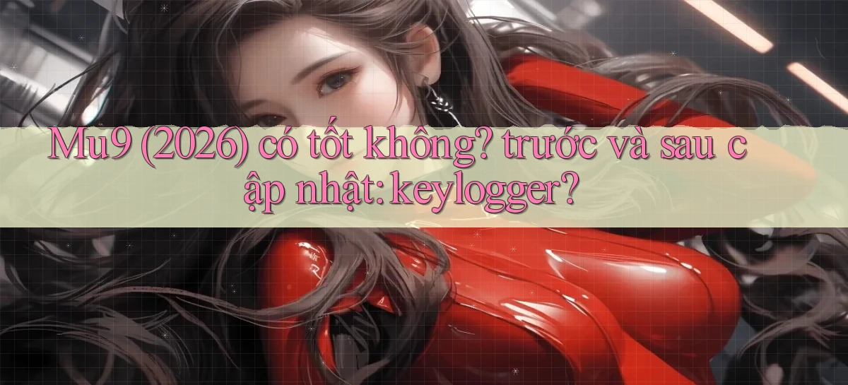 Mu9 (2026) có tốt không trước và sau cập nhật keylogger