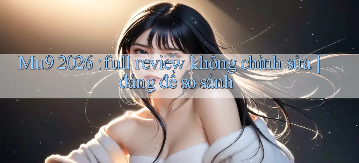 Mu9 2026 full review không chỉnh sửa đáng để so sánh