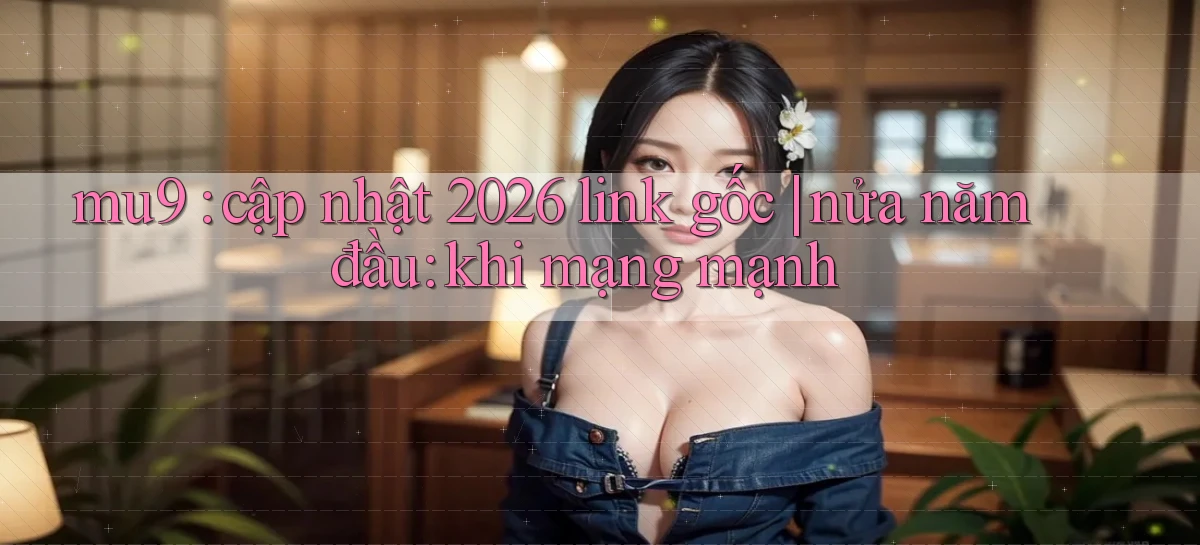 mu9 cập nhật 2026 link gốc nửa năm đầu khi mạng mạnh