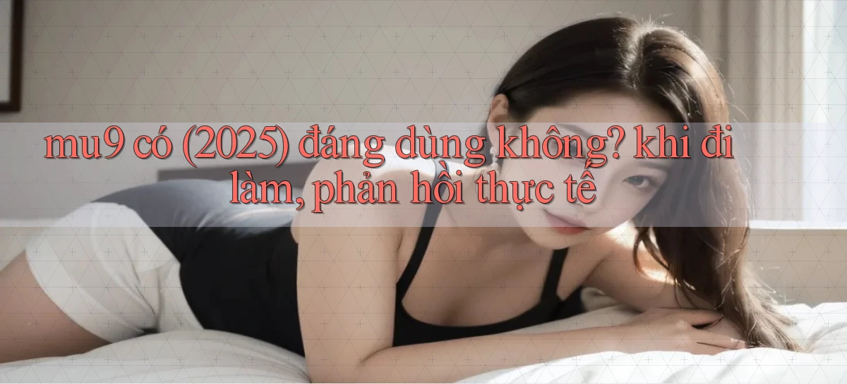 mu9 có (2025) đáng dùng không khi đi làm, phản hồi thực tế