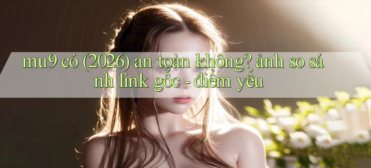 mu9 có (2026) an toàn không ảnh so sánh link gốc   điểm yếu