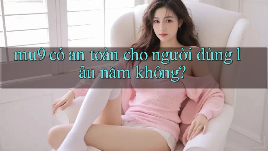 mu9 có an toàn cho người dùng lâu năm không? mu9 có an toàn cho người dùng lâu năm không?