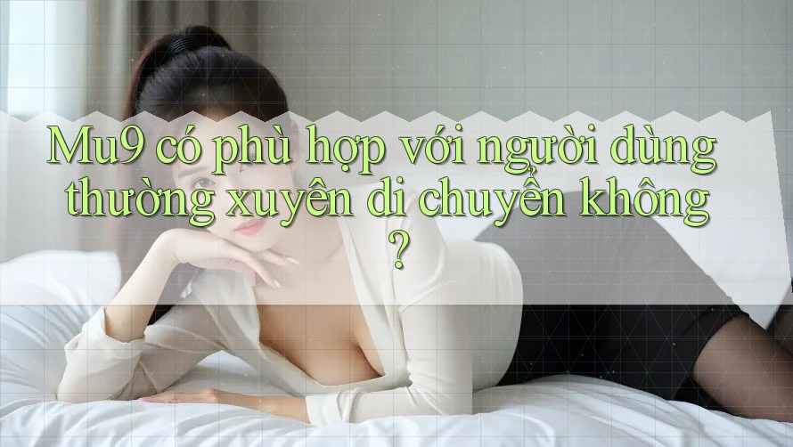 Mu9 có phù hợp với người dùng thường xuyên di chuyển không? Mu9 có phù hợp với người dùng thường xuyên di chuyển không?