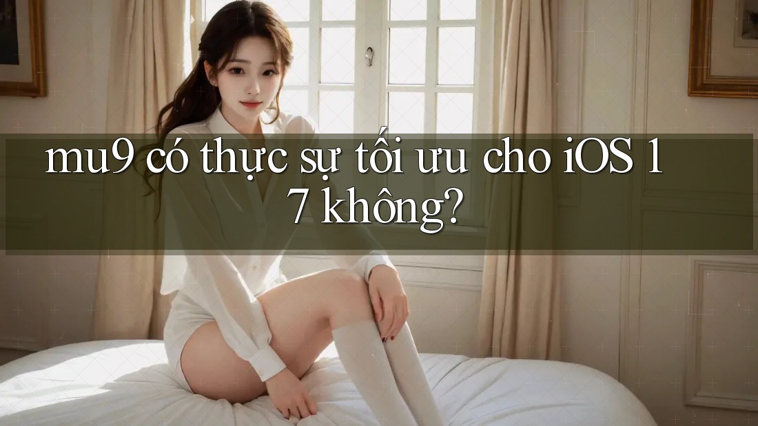 mu9 có thực sự tối ưu cho iOS 17 không? mu9 có thực sự tối ưu cho iOS 17 không?