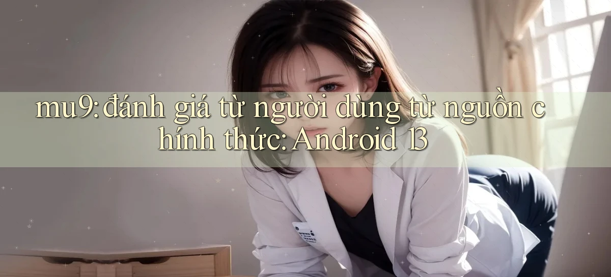 mu9 đánh giá từ người dùng từ nguồn chính thức Android 13