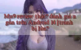 Mu9 review thật đánh giá ngắn trên Android 14 tránh bị lừa