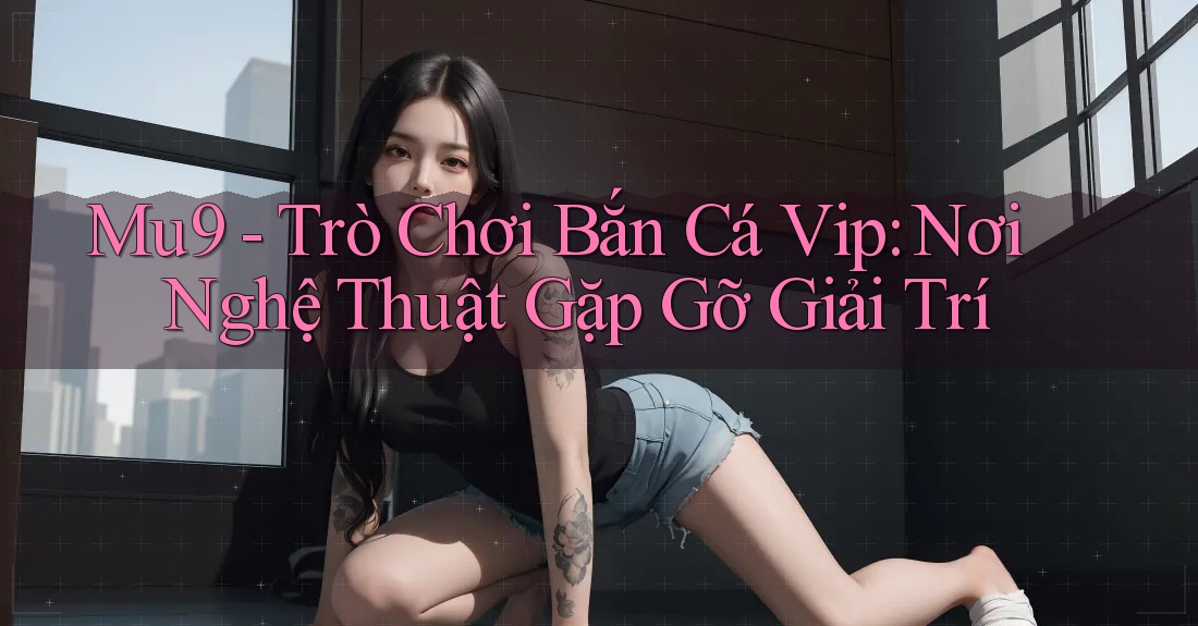 Mu9 - Trò Chơi Bắn Cá Vip: Nơi Nghệ Thuật Gặp Gỡ Giải Trí Mu9 - Trò Chơi Bắn Cá Vip: Nơi Nghệ Thuật Gặp Gỡ Giải Trí