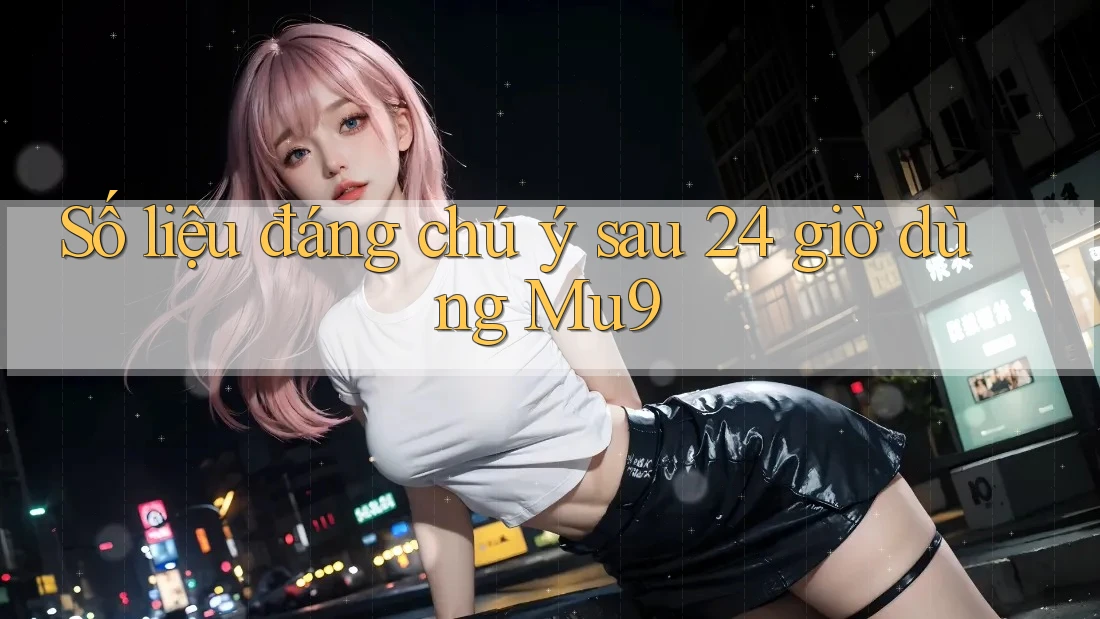 Số liệu đáng chú ý sau 24 giờ dùng Mu9