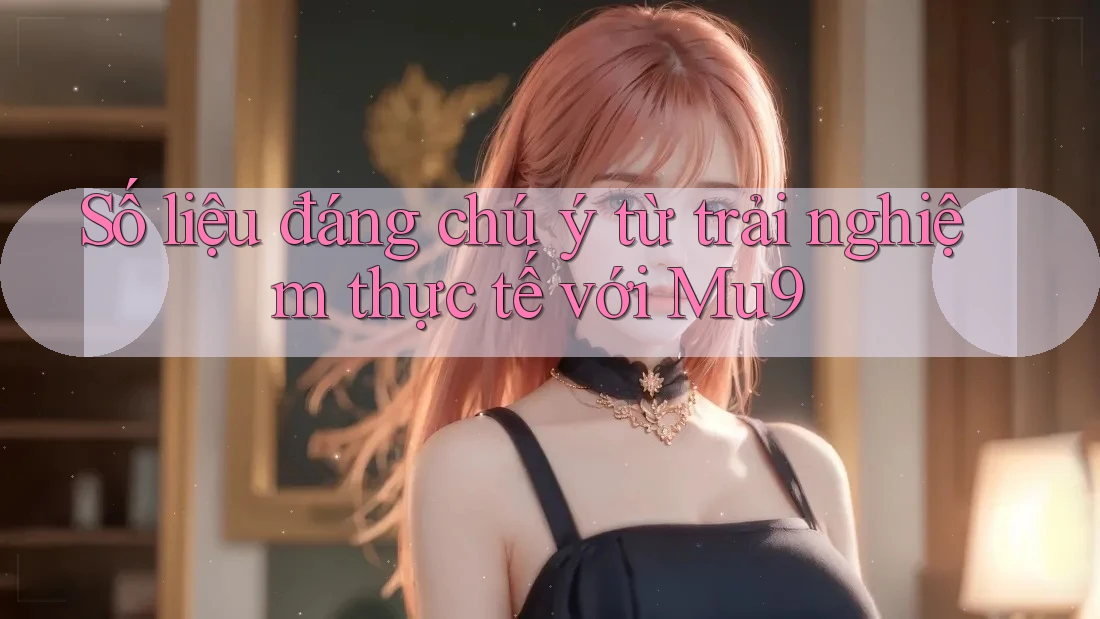 Số liệu đáng chú ý từ trải nghiệm thực tế với Mu9 Số liệu đáng chú ý từ trải nghiệm thực tế với Mu9
