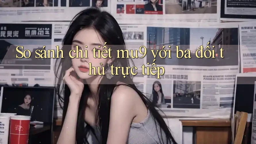 So sánh chi tiết mu9 với ba đối thủ trực tiếp