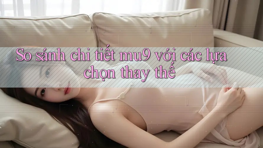 So sánh chi tiết mu9 với các lựa chọn thay thế So sánh chi tiết mu9 với các lựa chọn thay thế