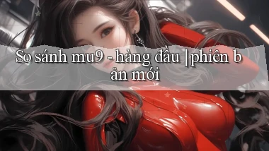 So sánh mu9   hàng đầu phiên bản mới