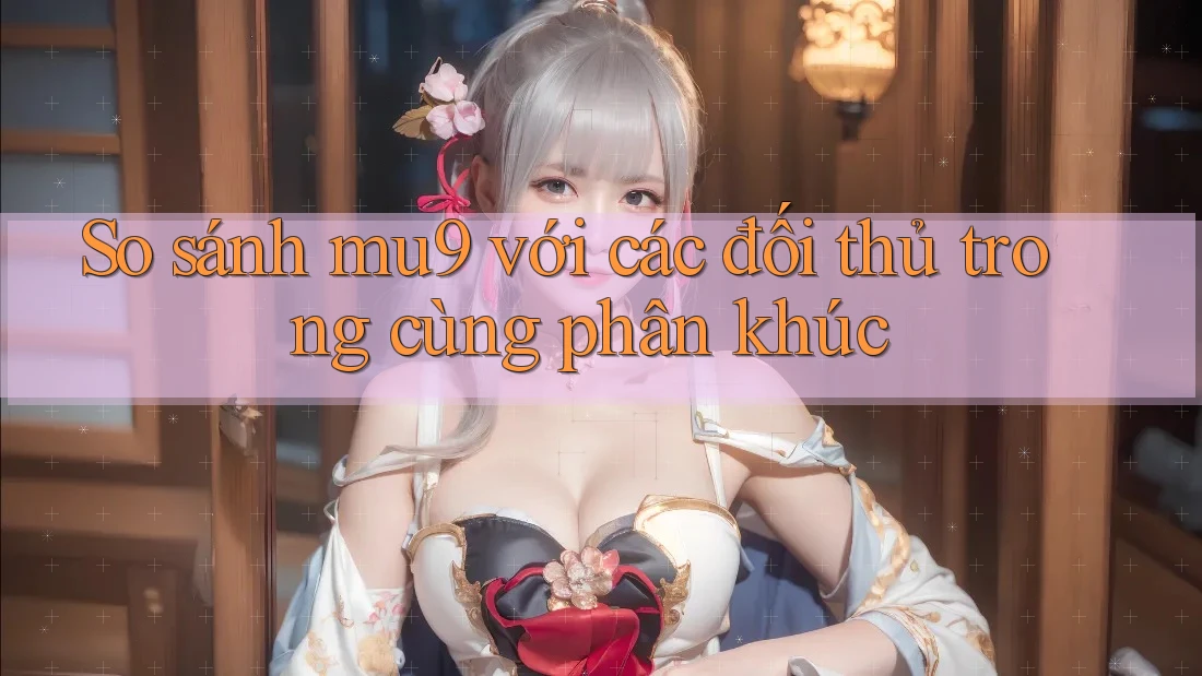 So sánh mu9 với các đối thủ trong cùng phân khúc So sánh mu9 với các đối thủ trong cùng phân khúc