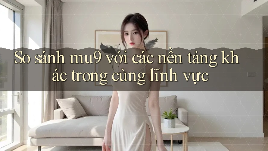 So sánh mu9 với các nền tảng khác trong cùng lĩnh vực
