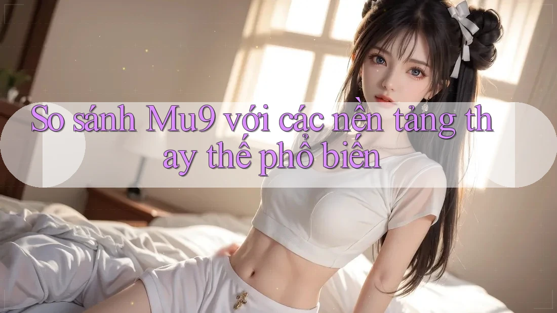 So sánh mu9 với các nền tảng thay thế phổ biến