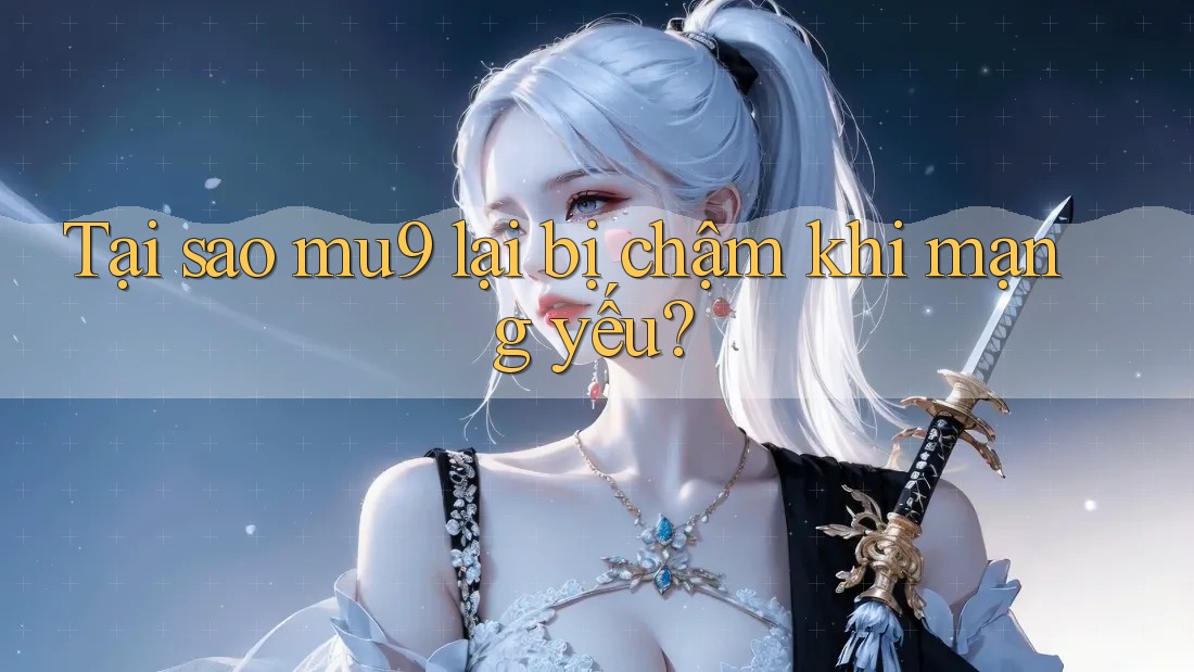 Tại sao mu9 lại bị chậm khi mạng yếu?
