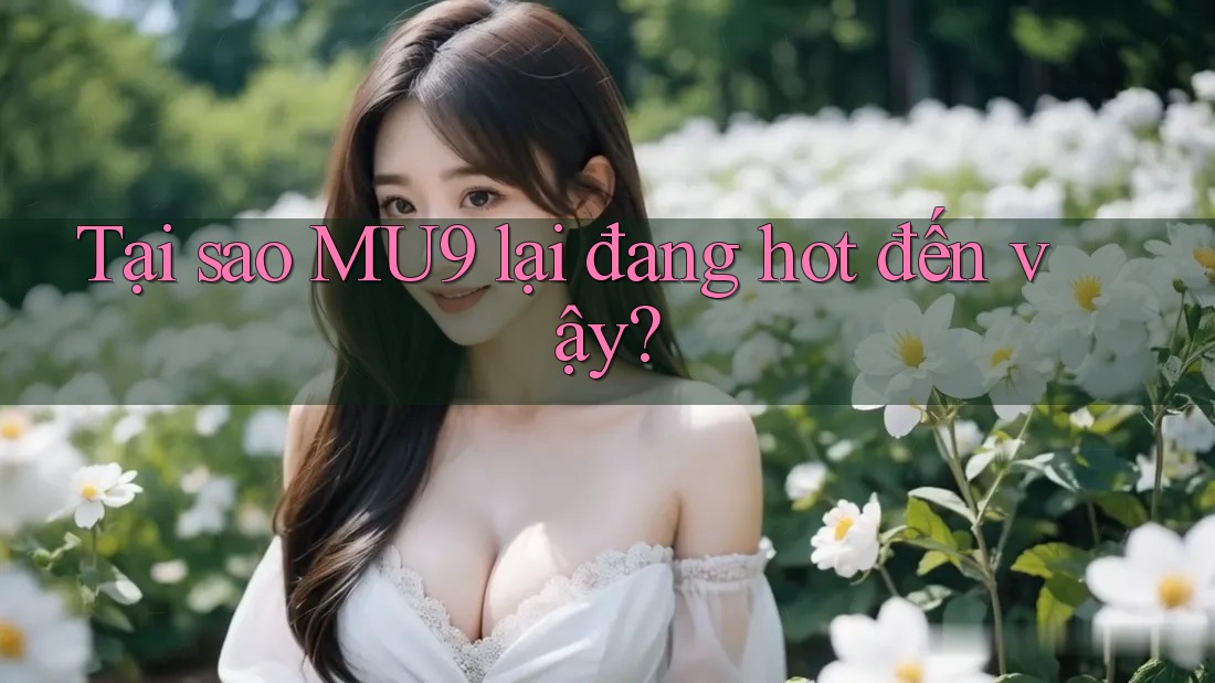 Tại sao MU9 lại đang hot đến vậy?