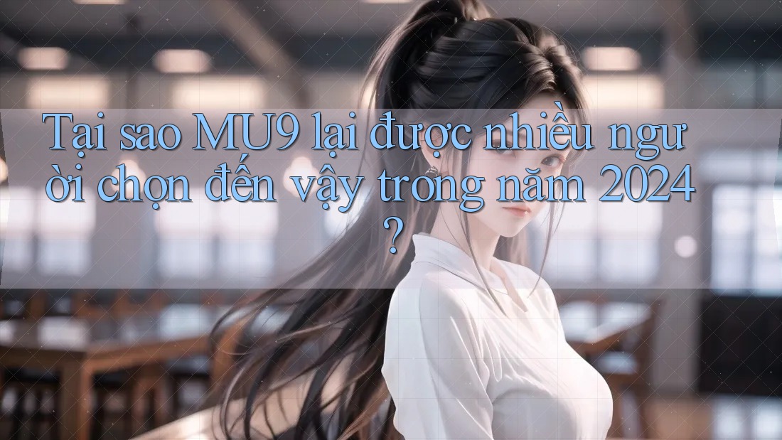 Tại sao MU9 lại được nhiều người chọn đến vậy trong năm 2024?