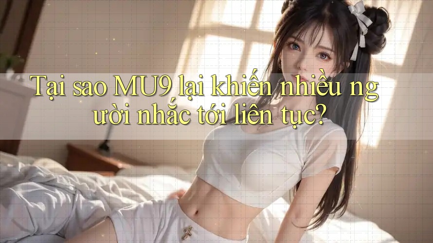 Tại sao MU9 lại khiến nhiều người nhắc tới liên tục?