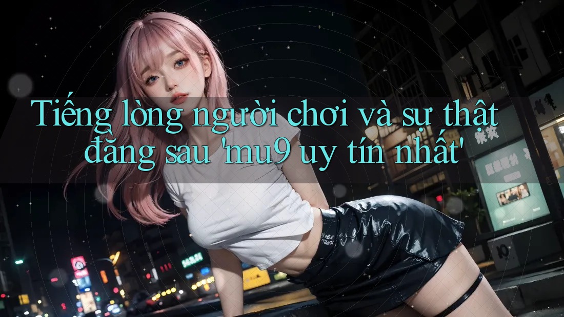Tiếng lòng người chơi và sự thật đằng sau 'mu9 uy tín nhất' Tiếng lòng người chơi và sự thật đằng sau 'mu9 uy tín nhất'