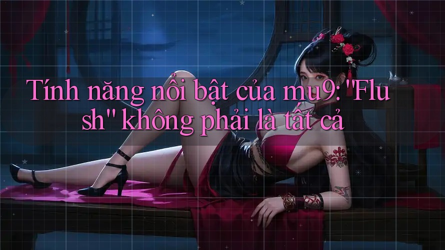 Tính năng nổi bật của mu9: “Flush” không phải là tất cả