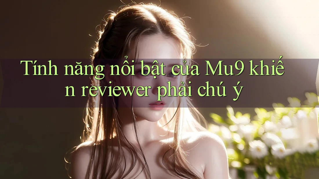 Tính năng nổi bật của Mu9 khiến reviewer phải chú ý Tính năng nổi bật của Mu9 khiến reviewer phải chú ý
