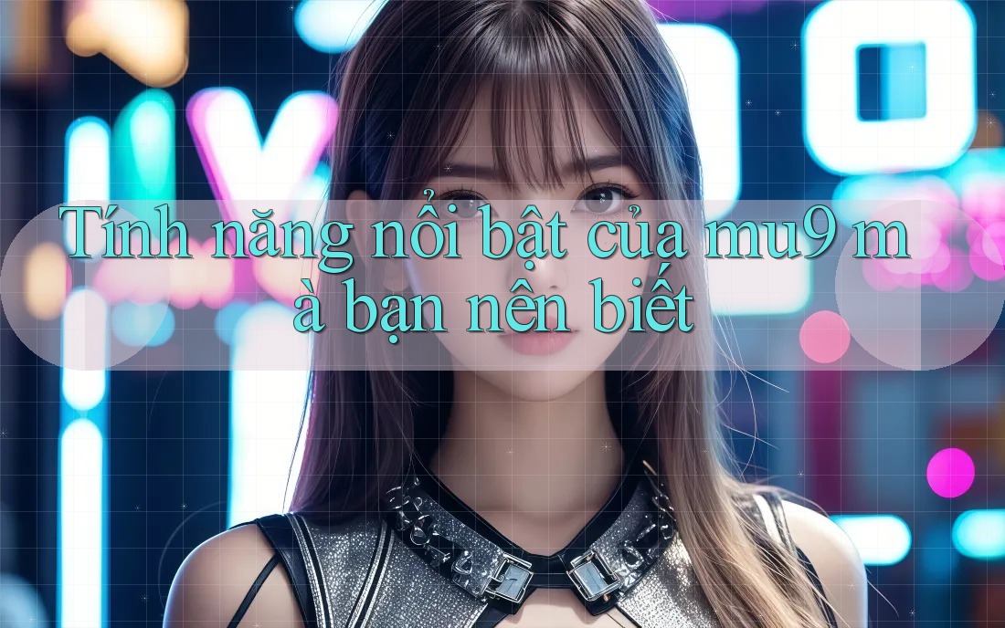 Tính năng nổi bật của mu9 mà bạn nên biết Tính năng nổi bật của mu9 mà bạn nên biết